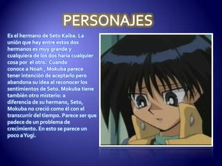 Es el hermano de Seto Kaiba. La
unión que hay entre estos dos
hermanos es muy grande y
cualquiera de los dos haría cualquier
cosa por el otro. Cuando
conoce a Noah , Mokuba parece
tener intención de aceptarlo pero
abandona su idea al reconocer los
sentimientos de Seto. Mokuba tiene
también otro misterio: a
diferencia de su hermano, Seto,
Mokuba no creció como él con el
transcurrir del tiempo. Parece ser que
padece de un problema de
crecimiento. En esto se parece un
poco a Yugi.
 