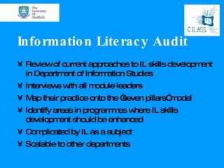 Information Literacy Audit Review of current approaches to IL skills development in Department of Information Studies Interviews with all module leaders Map their practice onto the “seven pillars” model Identify areas in programmes where IL skills development should be enhanced Complicated by IL as a subject Scalable to other departments 
