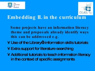 Embedding IL in the curriculum Some projects have an information literacy theme and proposals already identify ways this can be addressed e.g. Use of the Library’s information skills tutorials Extra support for literature searching Additional tutorials to teach information literacy in the context of specific assignments 