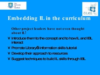 Embedding IL in the curriculum Other project leaders have not even thought about IL! Introduce them to the concept and to how IL and IBL interact Promote Library’s information skills tutorial Develop their approach to resources Suggest techniques to build IL skills through IBL 