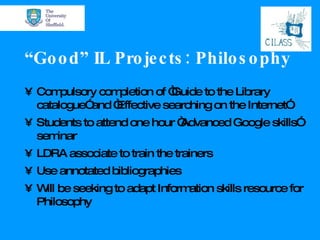 “ Good” IL Projects: Philosophy Compulsory completion of “Guide to the Library catalogue” and “Effective searching on the Internet” Students to attend one hour “Advanced Google skills” seminar LDRA associate to train the trainers Use annotated bibliographies Will be seeking to adapt Information skills resource for Philosophy 