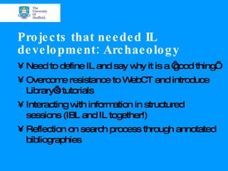 Projects that needed IL development: Archaeology Need to define IL and say why it is a ‘good thing’ Overcome resistance to WebCT and introduce Library’s tutorials Interacting with information in structured sessions (IBL and IL together!) Reflection on search process through annotated bibliographies 