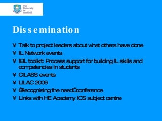 Dissemination Talk to project leaders about what others have done IL Network events IBL toolkit: Process support for building IL skills and competencies in students CILASS events LILAC 2006 “ Recognising the need” conference Links with HE Academy ICS subject centre 