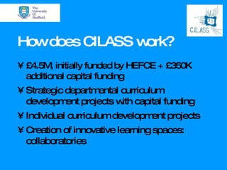 How does CILASS work? £4.5M, initially funded by HEFCE + £350K additional capital funding Strategic departmental curriculum development projects with capital funding Individual curriculum development projects Creation of innovative learning spaces: collaboratories 