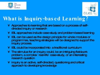 What is Inquiry-based Learning? Approaches to learning that are based on a process of self-directed inquiry or research  IBL approaches include case-study and problem-based learning  IBL can be used as the design principle for whole modules or programmes, teaching strategies will be designed to support the inquiry process.  IBL could be incorporated into  a traditional curriculum The stimulus for an inquiry could, be an intriguing fieldwork problem, a complex `real-life´ case-study, or an interesting research question inquiry is an active, self-directed, questioning and critical approach to developing knowledge  