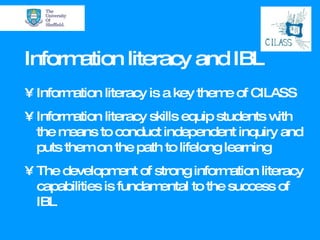 Information literacy and IBL Information literacy is a key theme of CILASS Information literacy skills equip students with  the means to conduct independent inquiry and puts them on the path to lifelong learning The development of strong information literacy capabilities is fundamental to the success of IBL 