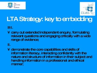 LTA Strategy: key to embedding IBL carry out extended independent enquiry, formulating relevant questions and engaging critically with a wide range of evidence; IL demonstrate the core capabilities and skills of information literacy, interacting confidently with the nature and structure of information in their subject and handling information in a professional and ethical manner; 