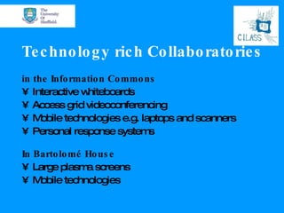 Technology rich   Collaboratories in the Information Commons Interactive whiteboards Access grid videoconferencing  Mobile technologies e.g. laptops and scanners Personal response systems In Bartolom é House Large  plasma screens Mobile technologies 