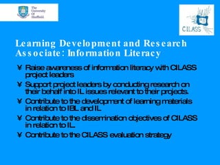Learning Development and Research Associate: Information Literacy Raise awareness of information literacy with CILASS project leaders Support project leaders by conducting research on their behalf into IL issues relevant to their projects. Contribute to the development of learning materials in relation to IBL and IL Contribute to the dissemination objectives of CILASS in relation to IL. Contribute to the CILASS evaluation strategy 