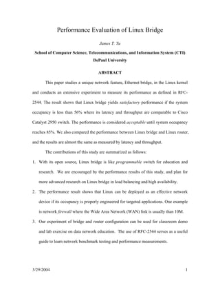 Performance Evaluation of Linux Bridge
                                      James T. Yu

 School of Computer Science, Telecommunications, and Information System (CTI)
                                  DePaul University

                                     ABSTRACT

       This paper studies a unique network feature, Ethernet bridge, in the Linux kernel

and conducts an extensive experiment to measure its performance as defined in RFC-

2544. The result shows that Linux bridge yields satisfactory performance if the system

occupancy is less than 56% where its latency and throughput are comparable to Cisco

Catalyst 2950 switch. The performance is considered acceptable until system occupancy

reaches 85%. We also compared the performance between Linux bridge and Linux router,

and the results are almost the same as measured by latency and throughput.

       The contributions of this study are summarized as follows:

1. With its open source, Linux bridge is like programmable switch for education and

   research. We are encouraged by the performance results of this study, and plan for

   more advanced research on Linux bridge in load balancing and high availability.

2. The performance result shows that Linux can be deployed as an effective network

   device if its occupancy is properly engineered for targeted applications. One example

   is network firewall where the Wide Area Network (WAN) link is usually than 10M.

3. Our experiment of bridge and router configuration can be used for classroom demo

   and lab exercise on data network education. The use of RFC-2544 serves as a useful

   guide to learn network benchmark testing and performance measurements.




3/29/2004                                                                             1
 