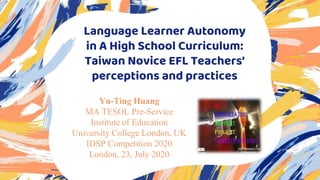 Language Learner Autonomy
in A High School Curriculum:
Taiwan Novice EFL Teachers’
perceptions and practices
Yu-Ting Huang
MA TESOL Pre-Service
Institute of Education
University College London, UK
IDSP Competition 2020
London, 23, July 2020
 