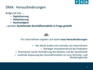 DMA: Herausforderungen
Aufgrund von ...
– Digitalisierung
– Globalisierung
– Nachhaltigkeit
...werden bestehende Geschäftsmodelle in Frage gestellt
Für Unternehmen ergeben sich damit neue Herausforderungen
– Der Markt ändert sich schneller als Unternehmen
– Ständiger Innovationsdruck bei Produkten
– Dramatisch rasche Veränderung des Marktes und der Gesellschaft
– Laufende Anpassung des Geschäftsmodells an neue Vertriebs- und
Marketingkanäle
3
 