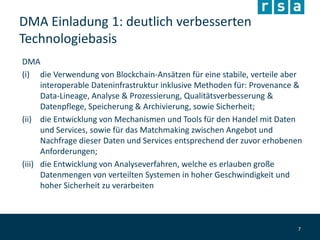 DMA Einladung 1: deutlich verbesserten
Technologiebasis
DMA
(i) die Verwendung von Blockchain-Ansätzen für eine stabile, verteile aber
interoperable Dateninfrastruktur inklusive Methoden für: Provenance &
Data-Lineage, Analyse & Prozessierung, Qualitätsverbesserung &
Datenpflege, Speicherung & Archivierung, sowie Sicherheit;
(ii) die Entwicklung von Mechanismen und Tools für den Handel mit Daten
und Services, sowie für das Matchmaking zwischen Angebot und
Nachfrage dieser Daten und Services entsprechend der zuvor erhobenen
Anforderungen;
(iii) die Entwicklung von Analyseverfahren, welche es erlauben große
Datenmengen von verteilten Systemen in hoher Geschwindigkeit und
hoher Sicherheit zu verarbeiten
7
 