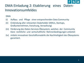 DMA Einladung 2: Etablierung eines Daten-
Innovationsumfeldes
DMA
(i) Aufbau und Pflege einer entsprechenden Data Community
(ii) Einbindung aller relevanten Stakeholder (KMUs, Startups,
Großunternehmen, Forschung, Verwaltung)
(iii) Förderung des Daten-Services Ökosystem, welches der Community
klare rechtliche und wirtschaftliche Rahmenbedingungen anbietet
(iv) mittels innovativer Geschäftsmodelle die Nachhaltigkeit des Ökosystems
garantiert.
8
 