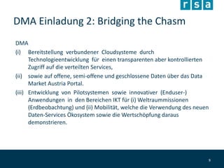 DMA Einladung 2: Bridging the Chasm
DMA
(i) Bereitstellung verbundener Cloudsysteme durch
Technologieentwicklung für einen transparenten aber kontrollierten
Zugriff auf die verteilten Services,
(ii) sowie auf offene, semi-offene und geschlossene Daten über das Data
Market Austria Portal.
(iii) Entwicklung von Pilotsystemen sowie innovativer (Enduser-)
Anwendungen in den Bereichen IKT für (i) Weltraummissionen
(Erdbeobachtung) und (ii) Mobilität, welche die Verwendung des neuen
Daten-Services Ökosystem sowie die Wertschöpfung daraus
demonstrieren.
9
 