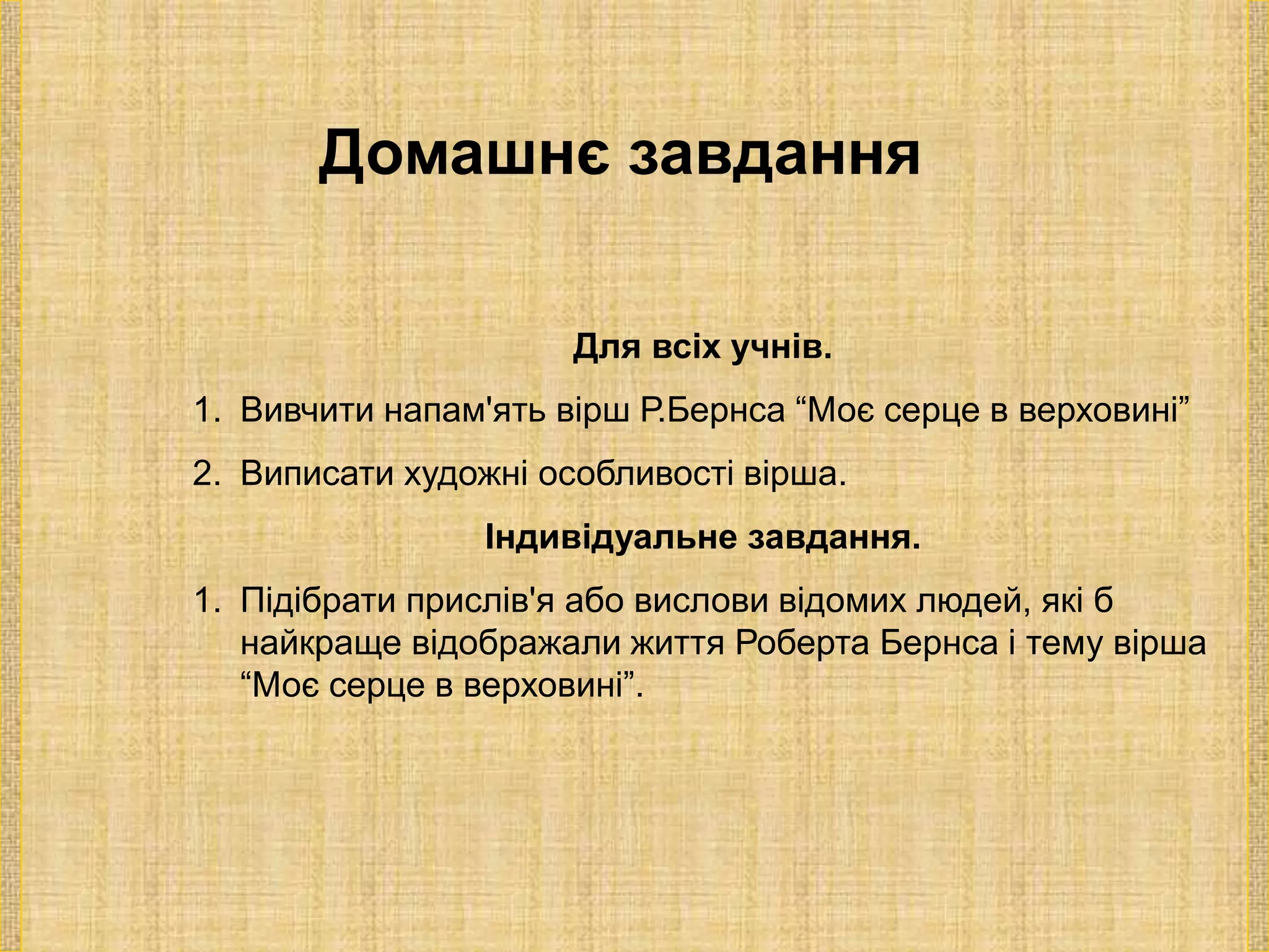 Домашнє завдання
Для всіх учнів.
1. Вивчити напам'ять вірш Р.Бернса “Моє серце в верховині”
2. Виписати художні особливості вірша.
Індивідуальне завдання.
1. Підібрати прислів'я або вислови відомих людей, які б
найкраще відображали життя Роберта Бернса і тему вірша
“Моє серце в верховині”.
 