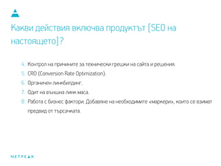 Какви действия включва продуктът [SEO на
настоящето]?
4. Контрол на причините за технически грешки на сайта и решения.
5. CRO (Conversion Rate Optimization).
6. Органичен линкбилдинг.
7. Одит на външнa линк маса.
8. Работа с бизнес фактори. Добавяне на необходимите «маркери», които се взимат
предвид от търсачката.
 