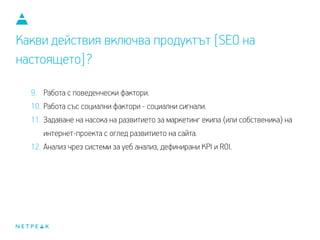 Какви действия включва продуктът [SEO на
настоящето]?
9. Работа с поведенчески фактори.
10. Работа със социални фактори - социални сигнали.
11. Задаване на насока на развитието за маркетинг екипа (или собственика) на
интернет проекта с оглед развитието на сайта.
12. Анализ чрез системи за уеб анализ, дефинирани KPI и ROI.
 