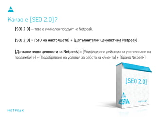 Какво е [SEO 2.0]?
[SEO 2.0] – това е уникален продукт на Netpeak.
[SEO 2.0] = [SEO на настоящето] + [Допълнителни ценности на Netpeak]
[Допълнителни ценности на Netpeak] = [Унифицирани действия за увеличаване на
продажбите] + [Подобряване на условия за работа на клиента] + [бранд Netpeak]
 