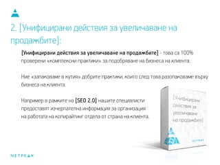 2. [Унифицирани действия за увеличаване на
продажбите]:
[Унифицирани действия за увеличаване на продажбите] това е 100% проверен
“комплекс от практики”, създаден за подобряване на бизнеса на клиента.
Ние създаваме собствен пакет с “добри практики”, които след това съумяваме да
приложим върху бизнеса на клиента.
Например, в рамките на [SEO 2.0], нашите специалисти
предоставят изчерпателна информация за организация
на работата на копирайтинг отдела от страна на клиента.
 