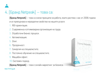 [Бранд Netpeak] – това са онези принципи за работа, които растяха с нас от 2006 година
и се превърнаха в неразделни свойства на нашите услуги:
1. ROI-ориентация.
2. Съвременна и оптимизирана организация на труда.
3. Отработени бизнес процеси.
4. Автоматизация.
5. Опит.
6. Прозрачност.
7. Синергия на специалистите.
8. Постоянно обучение на специалистите.
9. Мащабен ефект.
10. Системен подход.
[Бранд Netpeak] – това е онлайн маркетинг за бизнеса.
4. [Бранд Netpeak] – това са:
 