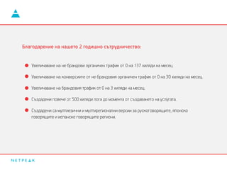 Увеличаване на не брандови органичен трафик от 0 на 137 хиляди на месец.
Увеличаване на конверсиите от не брандовия органичен трафик от 0 на 30 хиляди на месец.
Увеличаване на брандовия трафик от 0 на 3 хиляди на месец.
Създадени повече от 500 хиляди лога до момента от създаването на услугата.
Създадени са мултиезични и мултирегионални версии за рускоговорящите, японско
говорящите и испанско говорящите региони.
Благодарение на нашето 2 годишно сътрудничество:
 