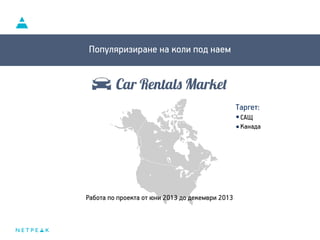 Car Rentals Market
Популяризиране на коли под наем
Таргет:
САЩ
Канада
Работа по проекта от юни 2013 до декември 2013
 