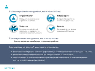 Благодарение на нашето 5 месечно сътрудничество:
Вътрешни рекламни инструменти, които използвахме:
Netpeak Checker
Инструмент за масови анализи
и сравнение на сайтове.
Netpeak Spider
Инструмент за задълбочен
анализ на вътрешно SEO.
Камасутра
Вътрешна услуга на Netpeak
за автоматично определяне на
видимостта на сайта в търсачките.
Аудитка
Вътрешна услуга на Netpeak
за вътрешни SEO анализи.
Външни рекламни инструменти, които използвахме:
Контент маркетинг, линкбилдинг, външен копирайтинг.
Увеличаване на не брандови органичен трафик от 510 до почти 8000 посетителя на месец (или 1448.63%).
Увеличаване на броя на взаимодействия при избор на кола от 0 на 1300 за месец.
След създаването на полезно съдържание, броят на преглеждани страници за посетител се увеличи
от 1,100 до 10,600 за месец (или 793,81%).
 