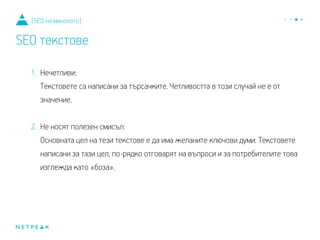 1. Нечетливи:
Текстовете са написани за търсачките. Четливостта в този случай не е от
значение.
2. Не носят полезен смисъл:
Основната цел на тези текстове е да има желаните ключови думи. Текстовете,
написани за тази цел, по-рядко отговарят на въпроси и за потребителите това
изглежда като «боза».
[SEO на миналото]
SEO текстове
 