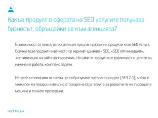 Какъв продукт в сферата на SEO услугите получава
бизнесът, обръщайки се към агенцията?
В зависимост от опита, всяка агенция предлага различни продукти като SEO услуга.
Всички тези продукти най-често се наричат еднакво - SEO, «SEO оптимизация»,
«оптимизация на сайта за търсачки». Но самите продукти се различават с целите си,
начина си на работа, комплекса задачи.
Netpeak, независимо от схемата за ценообразуване, предлага продукт [SEO 2.0],
който е уникален на пазара и напълно отговаря на стратегиите за развитието на
търсещите машини и техните препоръки.
 