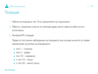 1. Работа за позиции в топ 10 от резултатите на търсачката.
2. Работа с ограничен списък от ключови думи, което само по себе си не е
естествено.
3. Основни KPI: позиции.
Прави се постоянно наблюдение на позициите, въз основа на което се прави
заключение за успеха на класирането:
•топ-1 – отлично
•топ-3 – добре
•топ-10 – нормално
•> топ-10 – лошо
•> топ-50 – много лошо
[SEO на миналото]
Позиции
 