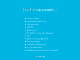 [SEO на настоящето]
Оптимизация+
Органичен линкбилдинг
Съдържание+
KPI, ROI
Семантика+
Контрол на технически грешки
CRO
Одит на външни фактори
Бизнес фактори
Поведенчески фактори
Социални сигнали
Съвместна работа (клиент + агенция)
 