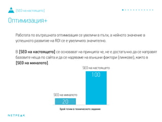 Работата по вътрешната оптимизация се увеличи в пъти, а нейното значение в
успешното развитие на ROI се е увеличило значително.
В [SEO на настоящето] се основават на принципа, че не е достатъчно да се направят
базовите неща по сайта и да се надяваме на външни фактори (линкове), както в
[SEO на миналото].
[SEO на настоящето]
Оптимизация+
 
