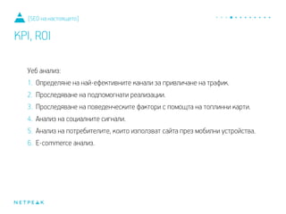 Уеб анализ:
1. Определяне на най-ефективните канали за привличане на трафик.
2. Проследяване на подпомогнати реализации.
3. Проследяване на поведенческите фактори с помощта на топлинни карти.
4. Анализ на социалните сигнали.
5. Анализ на потребителите, които използват сайта през мобилни устройства.
6. E-commerce анализ.
[SEO на настоящето]
KPI, ROI
 