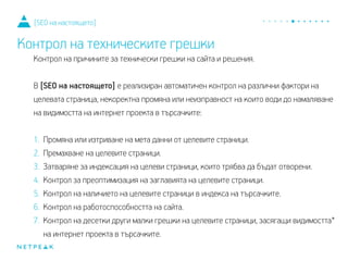 Контрол на причините за технически грешки на сайта и решения.
В [SEO на настоящето] е реализиран автоматичен контрол на различни фактори на
целевата страница, некоректната промяна или неизправност на които води до
намаляване на видимостта на интернет проекта в търсачките:
1. Промяна или изтриване на мета данни от целевите страници.
2. Премахване на целевите страници.
3. Затваряне за индексация на целеви страници, които трябва да бъдат отворени.
4. Контрол за преоптимизация на заглавията на целевите страници.
5. Контрол на наличието на целевите страници в индекса на търсачките.
6. Контрол на работоспособността на сайта.
7. Контрол на десетки други малки грешки на целевите страници, засягащи видимостта*
на интернет проекта в търсачките.
[SEO на настоящето]
Контрол на техническите грешки
 
