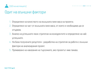 1. Определяне на качеството на външната линк маса на проекта.
2. Определяне на част от външната линк маса, от която е необходимо да се
отървем.
3. Анализ на успешните линк-стратегии на конкурентите и определяне на най-
успешните.
4. На база получените резултати - разработка на стратегия за работа с външни
фактори на анализирания проект.
5. Премахване на наказания на търсачките, ако проектът има такива.
[SEO на настоящето]
Одит на външни фактори
 