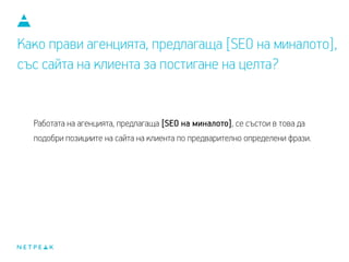 Какво прави агенцията, предлагаща [SEO на миналото],
със сайта на клиента за постигане на целта?
Работата на агенцията, предлагаща [SEO на миналото], се състои в това да
подобри позициите на сайта на клиента по предварително определени фрази.
 