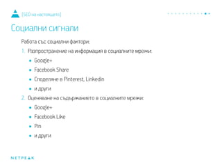 Работа със социални фактори:
1. Разпространение на информация в социалните мрежи:
•Google+
•Facebook Share
•Споделяне в Pinterest, Linkedin
•и други
2. Оценяване на съдържанието в социалните мрежи:
•Google+
•Facebook Like
•Pin
•и други
[SEO на настоящето]
Социални сигнали
 