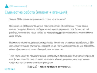 Защо в SEO е важен ентусиазъм от страна на агенцията?
Обикновено, SEO консултацията в повечето случаи е безполезна - тук се среща
фитнес синдрома: Клиента разбира, че има нужда да развива своя бизнес, но той
разбира, че повечето неща трябва да извършва сам и ентусиазмът на клиента може
да се загуби.
Възможно е клиента да продължи да плаща месечните си разходи за работата, а SEO
специалистите да се опитват да направят нещо, което им позволява да «не тормозят»,
обаче ефективността от подобни действия не е висока.
Тези, които искат да предлагат добър SEO продукт, трябва да се държат като треньор
във фитнес зала: Не само да казва на клиента «Какво да прави», но също така да
следи и за изпълнението на тези препоръки.
[SEO 2.0] – това е продукт с ентусиазъм.
[SEO на настоящето]
Съвместна работа (клиент + агенция)
 