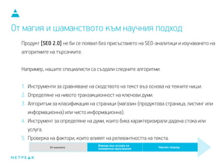 Продукт [SEO 2.0] не би се появил без присъствието на SEO-аналитици и изучаването на
алгоритмите на търсачките.
Например, нашите специалисти са създали следните алгоритми:
1. Инструменти за сравняване на сходството на текст въз основа на техните ниши.
2. Определяне на нивото транзакционност на ключови думи.
3. Алгоритъм за класификация на страници (магазин (продуктова страница, листинг или
информационна) или чисто информационна).
4. Инструмент за определяне на думи, които биха характеризирали дадена стока или
услуга.
5. Проверка на фактори, които влияят на релевантността на текста.
От магия и шаманството към научния подход
 
