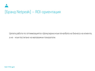 Цялата работа по оптимизацията е фокусирана към печалбата на бизнеса на клиента,
а не към постигане на маловажни показатели.
[Бранд Netpeak] – ROI-ориентация
 