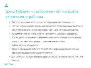 1. Изискана многофакторна система за стимулиране на специалистите.
2. Система с вътрешни стандарти, която помага за предотвратяване на грешки
в популяризирането на бизнеса поради наличието на човешкия фактор.
3. Ненадминат «Панел за Управление на Проекти» собствена разработка.
4. Всички данни по проекта са събрани на едно място. Специалистите не губят
време по проекта, за да намерят правилната информация.
5. Task-мениджър «Планфикс».
6. Времето, прекарано в работата по проекта, се изразходва възможно най-
ефективно, за да донесе очаквания резултат.
7. Допълнителен контрол за изразходваното време на специалистите (система
Yaware).
[Бранд Netpeak] – съвременна и оптимизирана
организация на работата
 