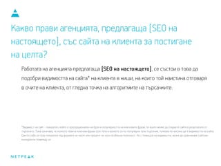 Какво прави агенцията, предлагаща [SEO на
настоящето], със сайта на клиента за постигане
на целта?
Работата на агенцията предлагаща [SEO на настоящето], се състои в това да
подобри видимостта на сайта* на клиента в ниши, на които той наистина отговаря
в очите на клиента, от гледна точка на алгоритмите на търсачките.
*Видимост на сайт - показател, който е пропорционален на броя и популярността на ключовите фрази, по които може да откриете сайта в резултатите от
търсенето. Това означава, че колкото повече ключови фрази са в топа и колкото са по-популярни тези търсения, толкова по-висока ще е видимостта на сайта.
Сам по себе си този показател, под формата на число или процент, не носи особена полезност. Но с помощта на видимостта, може да сравняваме сайтове-
конкуренти помежду си.
 