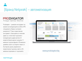 [Бранд Netpeak] – автоматизация
Prodvigator – уникален инструмент за
анализ на конкуренцията за SEO и PPC
специалисти. Каква е неговата
уникалност? Това е единствения
инструмент с база данни от ключови
думи със статистика търсения и
конкуренция в даден регион. В
момента базата данни съдържа 11
милиона търсени фрази и 39 милиона
домейни, които са открити главно от
български, руски, украински и
казахстански търсачки, както и 95
милиона подсказки от търсенията. www.prodvigator.bg
 