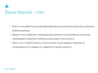 1. Опитът ни в работата ни позволява ефективно да постигнем резултати за бизнеса
всякакъв размер.
2. Нашият опит в работата с международни проекти ни позволява да постигнем
необходимите резултати за бизнеса във всяка точка на света.
3. Опитът ни с големи проекти и почти всички съществуващи тематики ни
ползволява да се справим със задачите от всяка сложност.
[Бранд Netpeak] – опит
 