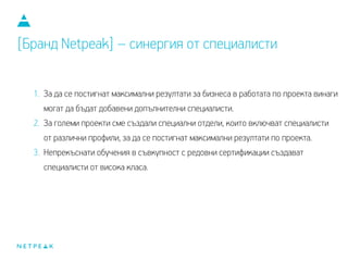 1. За да се постигнат максимални резултати за бизнеса, в работата по проекта
винаги могат да бъдат добавени допълнителни специалисти.
2. За големи проекти сме създали специални отдели, които включват специалисти
от различни профили, за да се постигнат максимални резултати по проекта.
3. Непрекъснати обучения в съвкупност с редовни сертификации създават
специалисти от висока класа.
[Бранд Netpeak] – синергия от специалисти
 