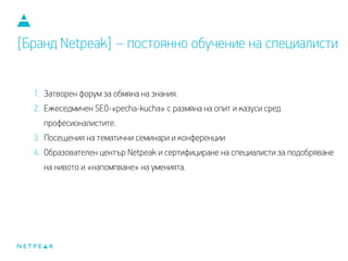 1. Затворен форум за обмяна на знания.
2. Ежеседмичен SEO-«pecha-kucha» с размяна на опит и казуси сред
професионалистите.
3. Посещения на тематични семинари и конференции.
4. Образователен център Netpeak и сертифициране на специалисти за подобряване
на нивото и «напомпване» на уменията.
[Бранд Netpeak] – постоянно обучение на специалисти
 