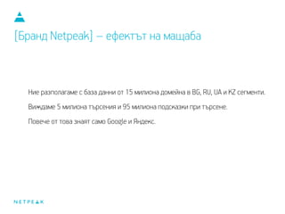 Ние разполагаме с база данни от 15 милиона домейна в BG, RU, UA и KZ сегменти.
Виждаме 5 милиона търсения и 95 милиона подсказки при търсене.
Повече от това знаят само Google и Яндекс.
[Бранд Netpeak] – ефектът на мащаба
 