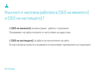 Към кого е насочена работата в [SEO на миналото]
и [SEO на настоящето]?
В [SEO на миналото], основна грижа е работата с търсачката.
Ползваемостта на сайта и ползите от него отиват на заден план.
В [SEO на настоящето] се работи за посетителите на сайта.
В този случай, доколкото е възможно, се изпълняват препоръките на търсачката.
 