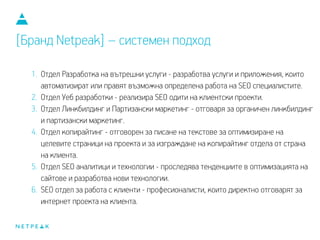 1. Отдел Разработка на вътрешни услуги - разработва услуги и приложения, които
автоматизират или правят възможна определена работа на SEO специалистите.
2. Отдел Уеб разработки - реализира SEO одити на клиентски проекти.
3. Отдел Линкбилдинг и Партизански маркетинг - отговаря за органичен линкбилдинг
и партизански маркетинг.
4. Отдел копирайтинг - отговорен за писане на текстове за оптимизиране на
целевите страници на проекта и за изграждане на копирайтинг отдела от страна
на клиента.
5. Отдел SEO аналитици и технологии - проследява тенденциите в оптимизацията на
сайтове и разработва нови технологии.
6. SEO отдел за работа с клиенти - професионалисти, които директно отговарят за
интернет проекта на клиента.
[Бранд Netpeak] – системен подход
 